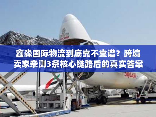 鑫淼国际物流到底靠不靠谱？跨境卖家亲测3条核心链路后的真实答案
