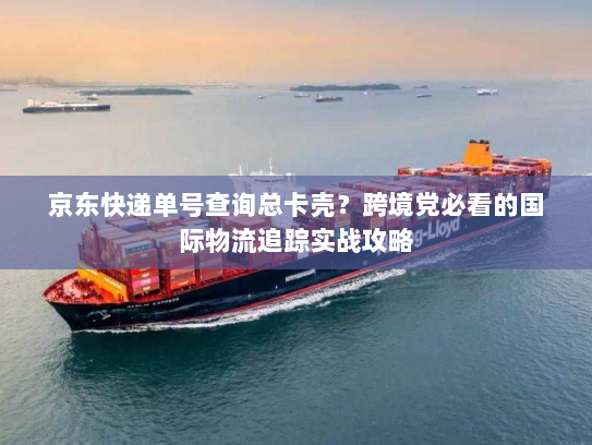 京东快递单号查询总卡壳？跨境党必看的国际物流追踪实战攻略