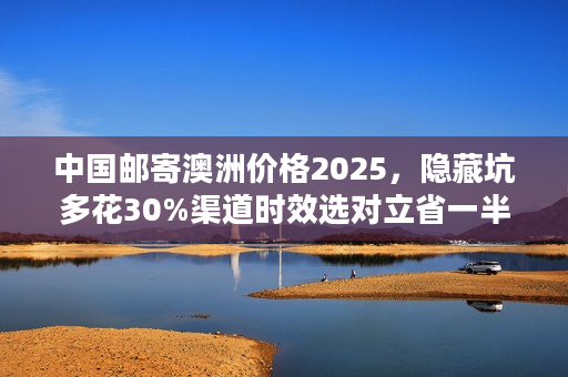中国邮寄澳洲价格2025，隐藏坑多花30%渠道时效选对立省一半！