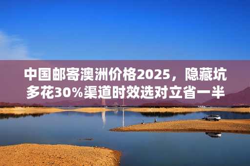 中国邮寄澳洲价格2025，隐藏坑多花30%渠道时效选对立省一半！