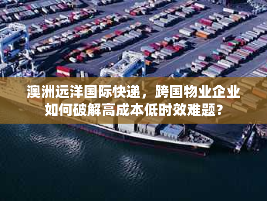 澳洲远洋国际快递，跨国物业企业如何破解高成本低时效难题？