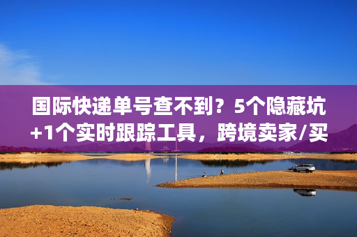 国际快递单号查不到？5个隐藏坑+1个实时跟踪工具，跨境卖家/买家必看
