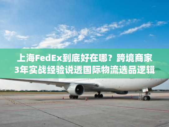上海FedEx到底好在哪？跨境商家3年实战经验说透国际物流选品逻辑