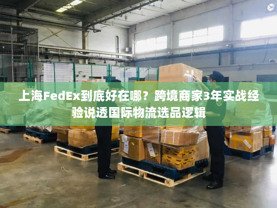 上海FedEx到底好在哪？跨境商家3年实战经验说透国际物流选品逻辑