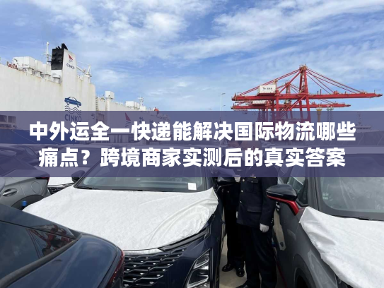 中外运全一快递能解决国际物流哪些痛点？跨境商家实测后的真实答案