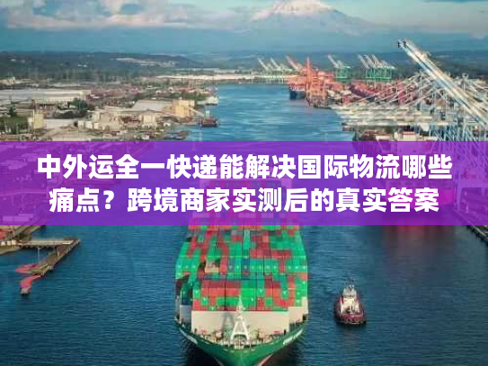 中外运全一快递能解决国际物流哪些痛点？跨境商家实测后的真实答案