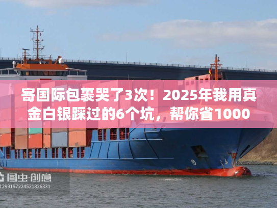 寄国际包裹哭了3次！2025年我用真金白银踩过的6个坑，帮你省1000块