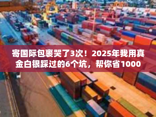 寄国际包裹哭了3次！2025年我用真金白银踩过的6个坑，帮你省1000块