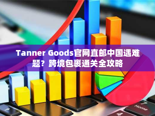Tanner Goods官网直邮中国遇难题？跨境包裹通关全攻略