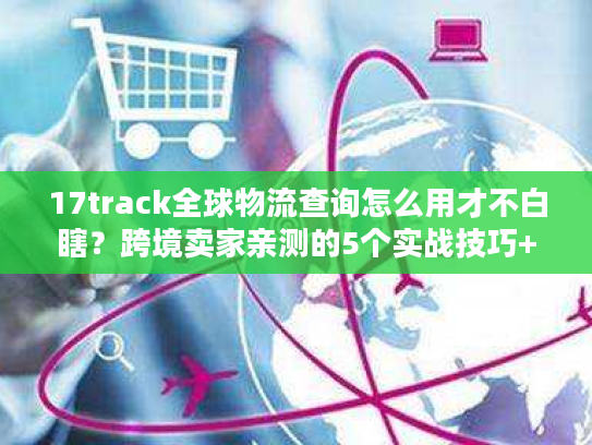 17track全球物流查询怎么用才不白瞎?跨境卖家亲测的5个实战技巧+避坑清单 17track全球物流查询怎么用才不白瞎?跨境卖家亲测的5个实战技巧+避坑清单