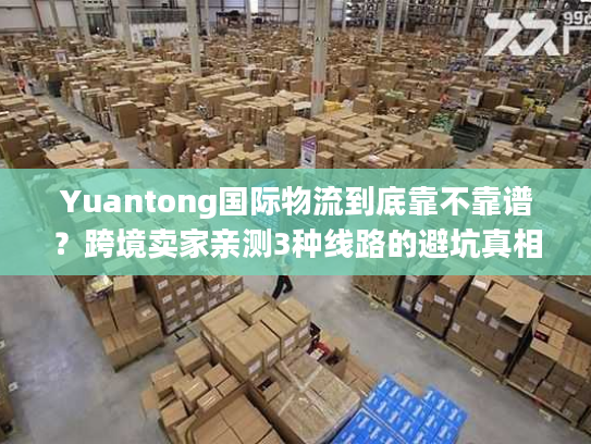 Yuantong国际物流到底靠不靠谱？跨境卖家亲测3种线路的避坑真相
