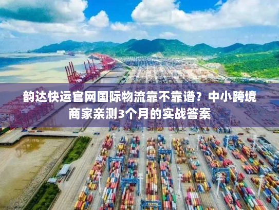 韵达快运官网国际物流靠不靠谱？中小跨境商家亲测3个月的实战答案