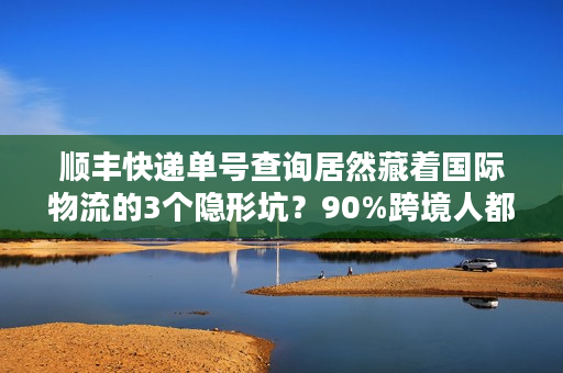 顺丰快递单号查询居然藏着国际物流的3个隐形坑？90%跨境人都踩过