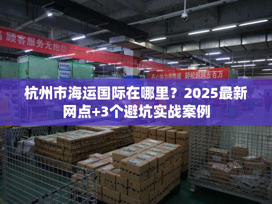 杭州市海运国际在哪里？2025最新网点+3个避坑实战案例