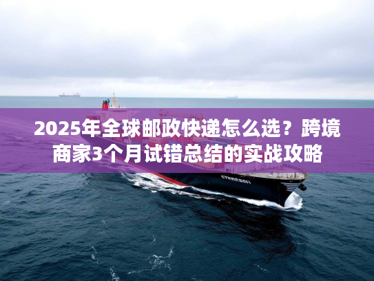 2025年全球邮政快递怎么选？跨境商家3个月试错总结的实战攻略