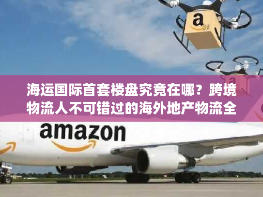 海运国际首套楼盘究竟在哪？跨境物流人不可错过的海外地产物流全案拆解