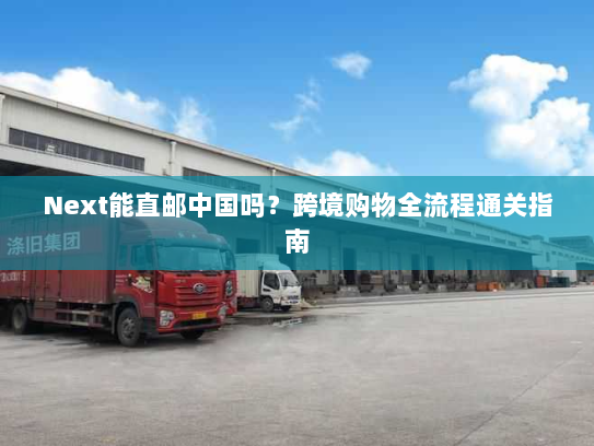 Next能直邮中国吗？跨境购物全流程通关指南