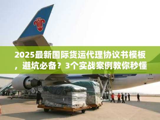 2025最新国际货运代理协议书模板，避坑必备？3个实战案例教你秒懂核心条款