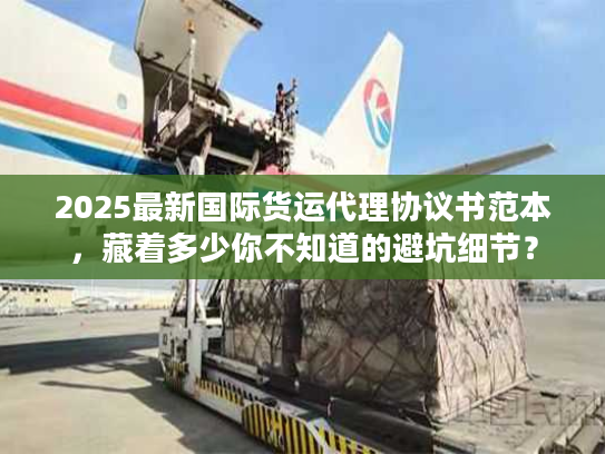 2025最新国际货运代理协议书范本，藏着多少你不知道的避坑细节？