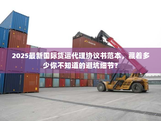 2025最新国际货运代理协议书范本，藏着多少你不知道的避坑细节？