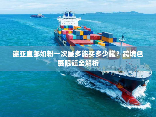 德亚直邮奶粉一次最多能买多少罐?跨境包裹限额全解析 德亚直邮奶粉一次最多能买多少罐?跨境包裹限额全解析