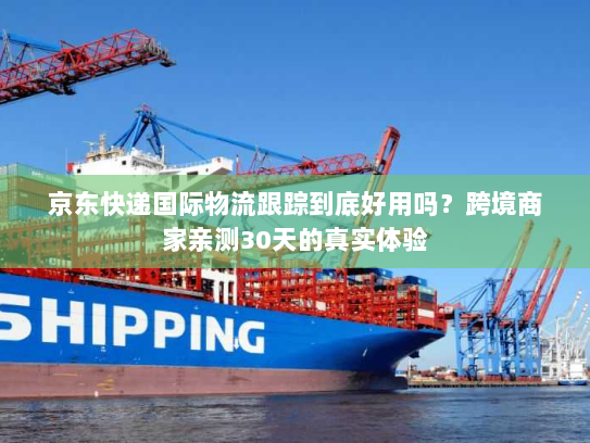 京东快递国际物流跟踪到底好用吗？跨境商家亲测30天的真实体验