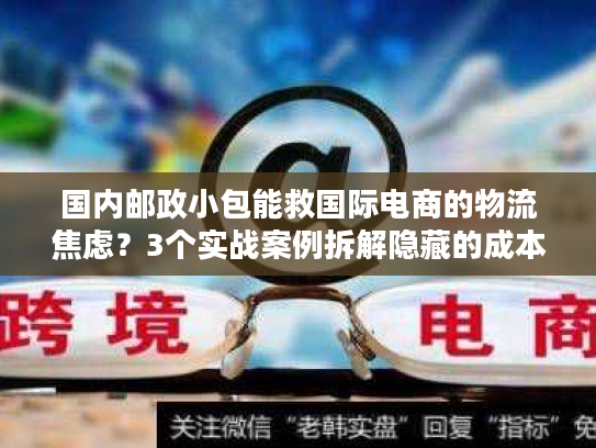 国内邮政小包能救国际电商的物流焦虑？3个实战案例拆解隐藏的成本与时效密码