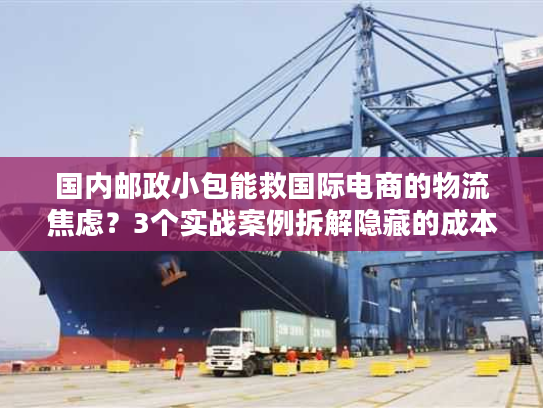国内邮政小包能救国际电商的物流焦虑？3个实战案例拆解隐藏的成本与时效密码
