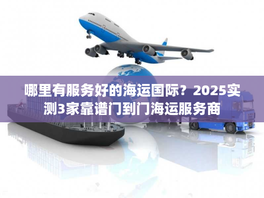 哪里有服务好的海运国际？2025实测3家靠谱门到门海运服务商