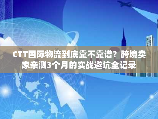 CTT国际物流到底靠不靠谱？跨境卖家亲测3个月的实战避坑全记录