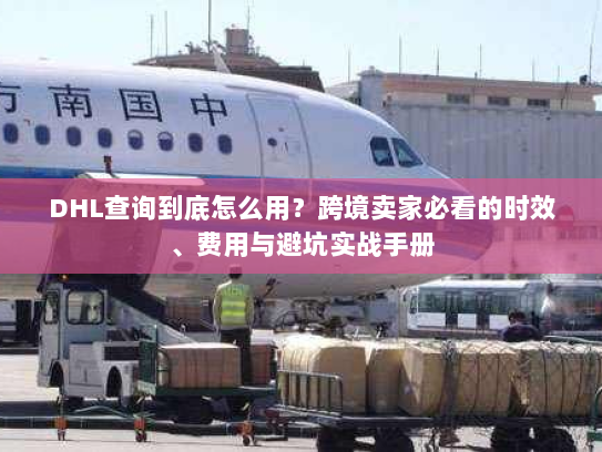 DHL查询到底怎么用？跨境卖家必看的时效、费用与避坑实战手册