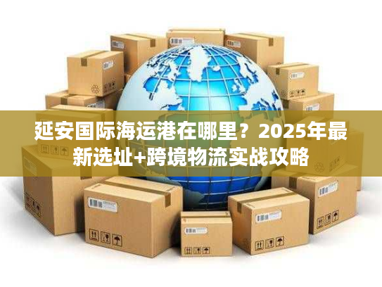 延安国际海运港在哪里？2025年最新选址+跨境物流实战攻略