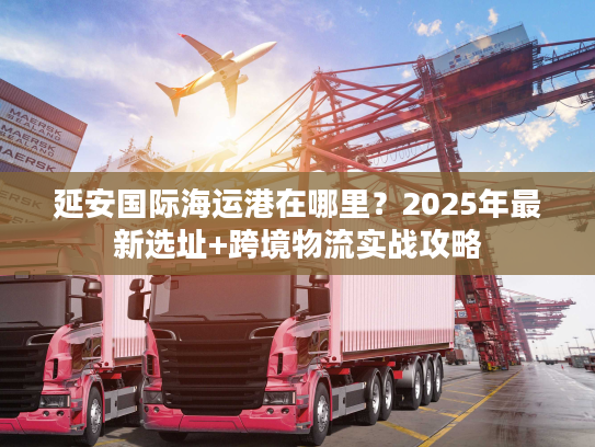 延安国际海运港在哪里？2025年最新选址+跨境物流实战攻略