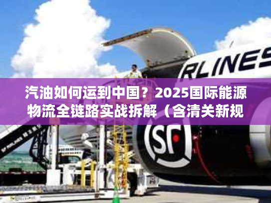 汽油如何运到中国？2025国际能源物流全链路实战拆解（含清关新规则）
