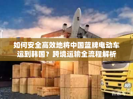 如何安全高效地将中国蓝牌电动车运到韩国？跨境运输全流程解析