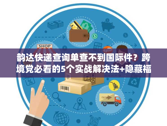 韵达快递查询单查不到国际件？跨境党必看的5个实战解决法+隐藏福利