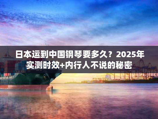 日本运到中国钢琴要多久？2025年实测时效+内行人不说的秘密