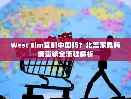 West Elm直邮中国吗？北美家具跨境运输全流程解析