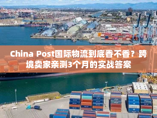 China Post国际物流到底香不香？跨境卖家亲测3个月的实战答案