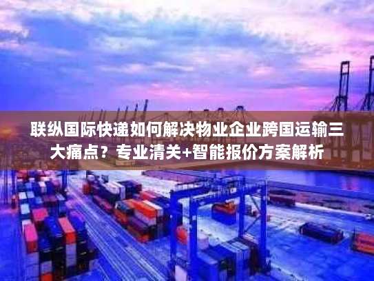 联纵国际快递如何解决物业企业跨国运输三大痛点?专业清关+智能报价方案解析 联纵国际快递如何解决物业企业跨国运输三大痛点?专业清关+智能报价方案解析