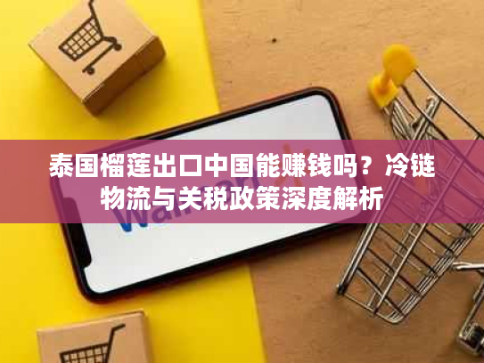 泰国榴莲出口中国能赚钱吗？冷链物流与关税政策深度解析