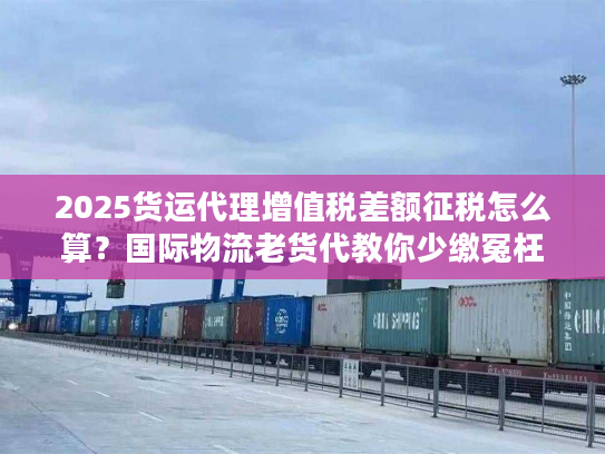 2025货运代理增值税差额征税怎么算？国际物流老货代教你少缴冤枉税