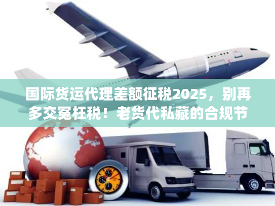 国际货运代理差额征税2025，别再多交冤枉税！老货代私藏的合规节税3步法
