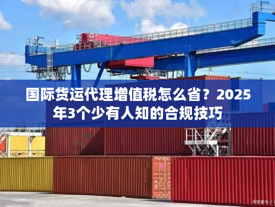 国际货运代理增值税怎么省？2025年3个少有人知的合规技巧