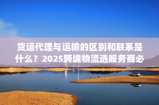 货运代理与运输的区别和联系是什么？2025跨境物流选服务商必懂的核心门道