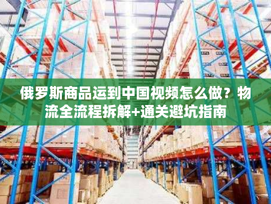 俄罗斯商品运到中国视频怎么做？物流全流程拆解+通关避坑指南