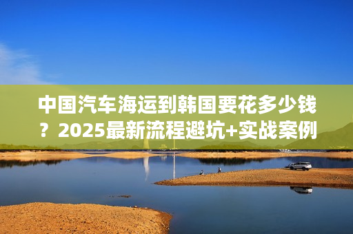 中国汽车海运到韩国要花多少钱？2025最新流程避坑+实战案例分享！