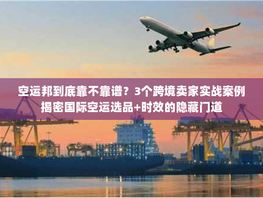 空运邦到底靠不靠谱？3个跨境卖家实战案例揭密国际空运选品+时效的隐藏门道