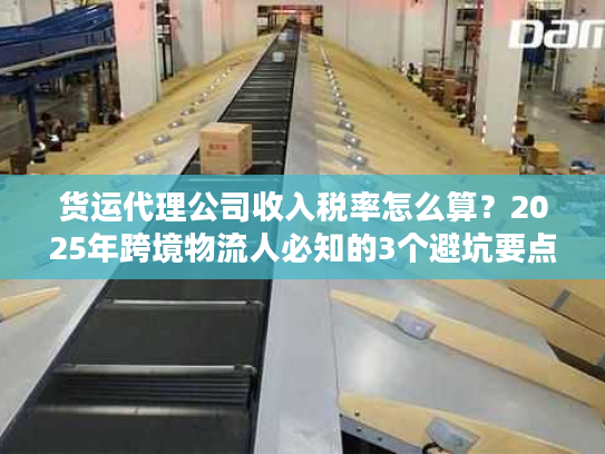 货运代理公司收入税率怎么算？2025年跨境物流人必知的3个避坑要点+实战案例