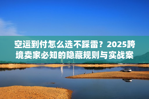 空运到付怎么选不踩雷？2025跨境卖家必知的隐藏规则与实战案例